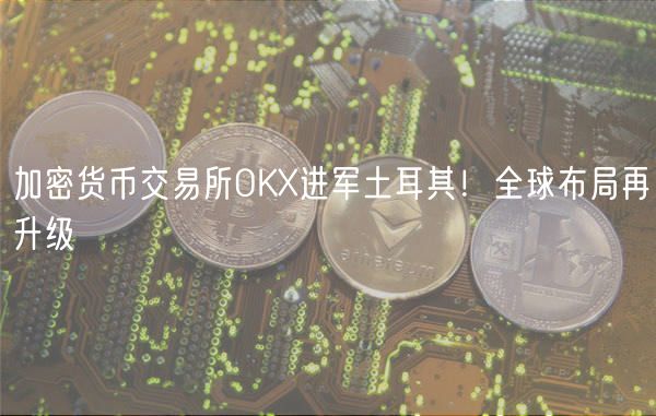 加密货币交易所OK进军土耳其！全球布局再升级