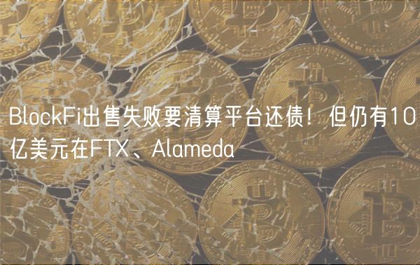 BlockFi出售失败要清算平台还债！但仍有10亿美元在FT、Alamda