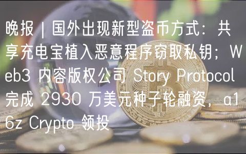 晚报｜国外出现新型盗币方式：共享充电宝植入恶意程序窃取私钥；Wb3 内容版权公司 Story Protocol 完成 2930 万美元种子轮融资，a16z Crypto 领投