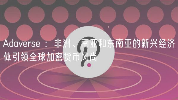 Adavrs ：非洲、南亚和东南亚的新兴经济体引领全球加密货币风尚