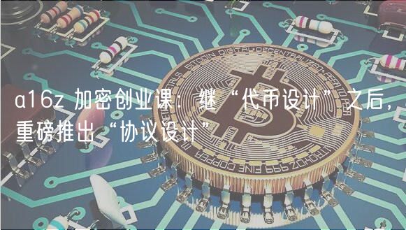 a16z 加密创业课：继“代币设计”之后，重磅推出“协议设计”